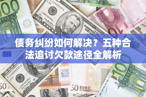 济南债务纠纷如何解决？五种合法追讨欠款途径全解析