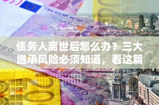 济南债务人离世后怎么办？三大继承风险必须知道，看这篇就够了