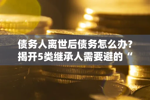 济南债务人离世后债务怎么办？揭开5类继承人需要避的“坑”