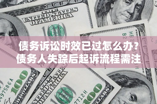 济南债务诉讼时效已过怎么办？债务人失踪后起诉流程需注意什么？