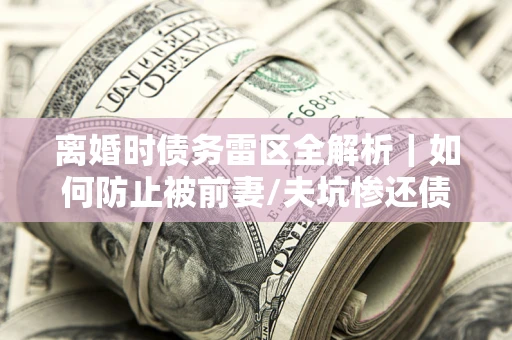 济南离婚时债务雷区全解析｜如何防止被前妻/夫坑惨还债？