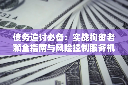济南债务追讨必备：实战拘留老赖全指南与风险控制服务机构推荐